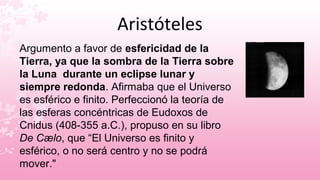 Aristóteles
Argumento a favor de esfericidad de la
Tierra, ya que la sombra de la Tierra sobre
la Luna durante un eclipse lunar y
siempre redonda. Afirmaba que el Universo
es esférico e finito. Perfeccionó la teoría de
las esferas concéntricas de Eudoxos de
Cnidus (408-355 a.C.), propuso en su libro
De Cælo, que “El Universo es finito y
esférico, o no será centro y no se podrá
mover."
 