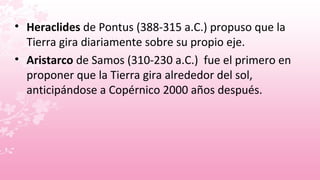• Heraclides de Pontus (388-315 a.C.) propuso que la
  Tierra gira diariamente sobre su propio eje.
• Aristarco de Samos (310-230 a.C.) fue el primero en
  proponer que la Tierra gira alrededor del sol,
  anticipándose a Copérnico 2000 años después.
 