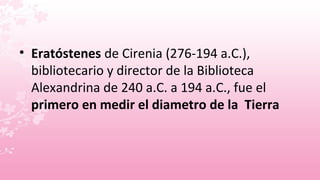 • Eratóstenes de Cirenia (276-194 a.C.),
  bibliotecario y director de la Biblioteca
  Alexandrina de 240 a.C. a 194 a.C., fue el
  primero en medir el diametro de la Tierra
 