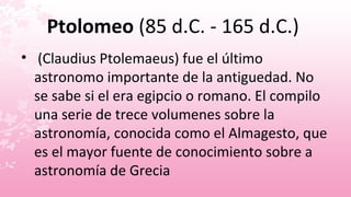 Ptolomeo (85 d.C. - 165 d.C.)
• (Claudius Ptolemaeus) fue el último
  astronomo importante de la antiguedad. No
  se sabe si el era egipcio o romano. El compilo
  una serie de trece volumenes sobre la
  astronomía, conocida como el Almagesto, que
  es el mayor fuente de conocimiento sobre a
  astronomía de Grecia
 