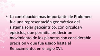 • La contribución mas importante de Ptolomeo
  fue una representación geométrica del
  sistema solar geocéntrico, con círculos y
  epiciclos, que permitía predecir un
  movimiento de los planetas con considerable
  precisión y que fue usado hasta el
  Renacimiento, en el siglo XVI.
 
