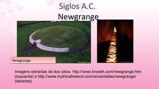 Siglos A.C.
                        Newgrange



Newgrange

 Imagens extraidas de dos sitios: http://www.knowth.com/newgrange.htm
 (izquierda) e http://www.mythicalireland.com/ancientsites/newgrange/
 (derecha)
 