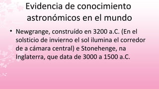 Evidencia de conocimiento
     astronómicos en el mundo
• Newgrange, construído en 3200 a.C. (En el
  solsticio de invierno el sol ilumina el corredor
  de a cámara central) e Stonehenge, na
  Inglaterra, que data de 3000 a 1500 a.C.
 
