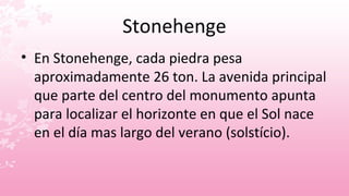 Stonehenge
• En Stonehenge, cada piedra pesa
  aproximadamente 26 ton. La avenida principal
  que parte del centro del monumento apunta
  para localizar el horizonte en que el Sol nace
  en el día mas largo del verano (solstício).
 