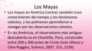 Los Mayas
• Los mayas en América Central, también tuvo
  conocimiento del tiempo y los fenómenos
  celestes, y los polinesios aprendieron a
  navegar por las observaciones celestes.
• En las Américas, el observatorio más antiguo
  descubierto es en Chankillo, Perú, construido
  entre 200 y 300 antes de Cristo (Iván Ghezzi y
  Clive Ruggles, Science, 2007, 315, 1239).
 