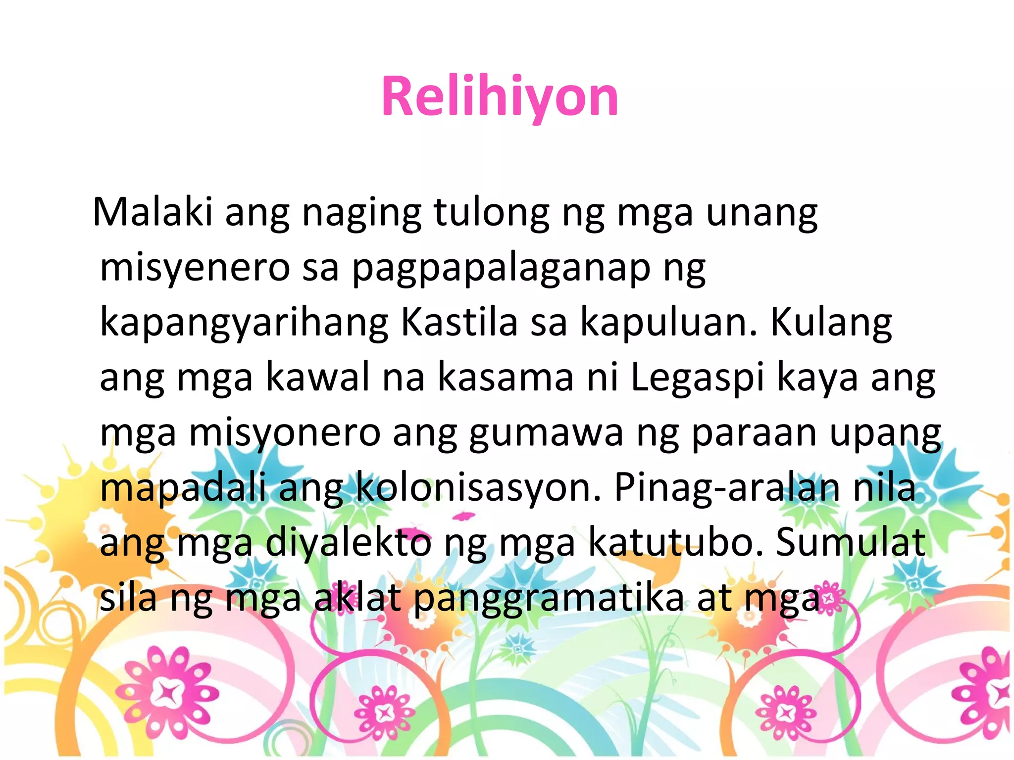 Relihiyon   Malaki ang naging tulong ng mga unang misyenero sa pagpapalaganap ng kapangyarihang Kastila sa kapuluan. Kulang ang mga kawal na kasama ni Legaspi kaya ang mga misyonero ang gumawa ng paraan upang mapadali ang kolonisasyon. Pinag-aralan nila ang mga diyalekto ng mga katutubo. Sumulat sila ng mga aklat panggramatika at mga   