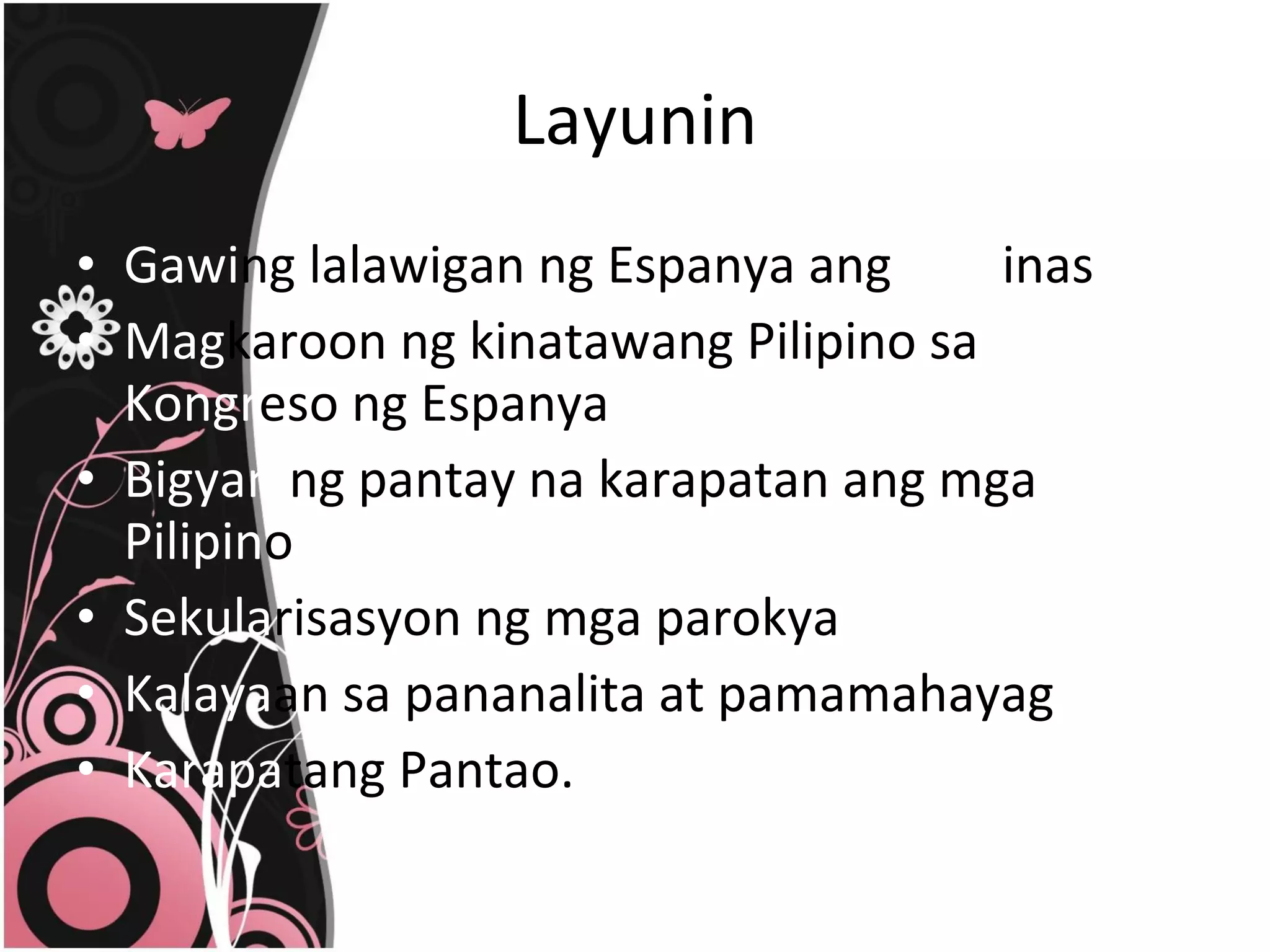Layunin Gawi ng lalawigan ng Espanya ang  Pilip inas Mag karoon ng kinatawang Pilipino sa  Kongr eso ng Espanya Bigyan  ng pantay na karapatan ang mga  Pilipin o Sekula risasyon ng mga parokya Kalaya an sa pananalita at pamamahayag Karapa tang Pantao. 