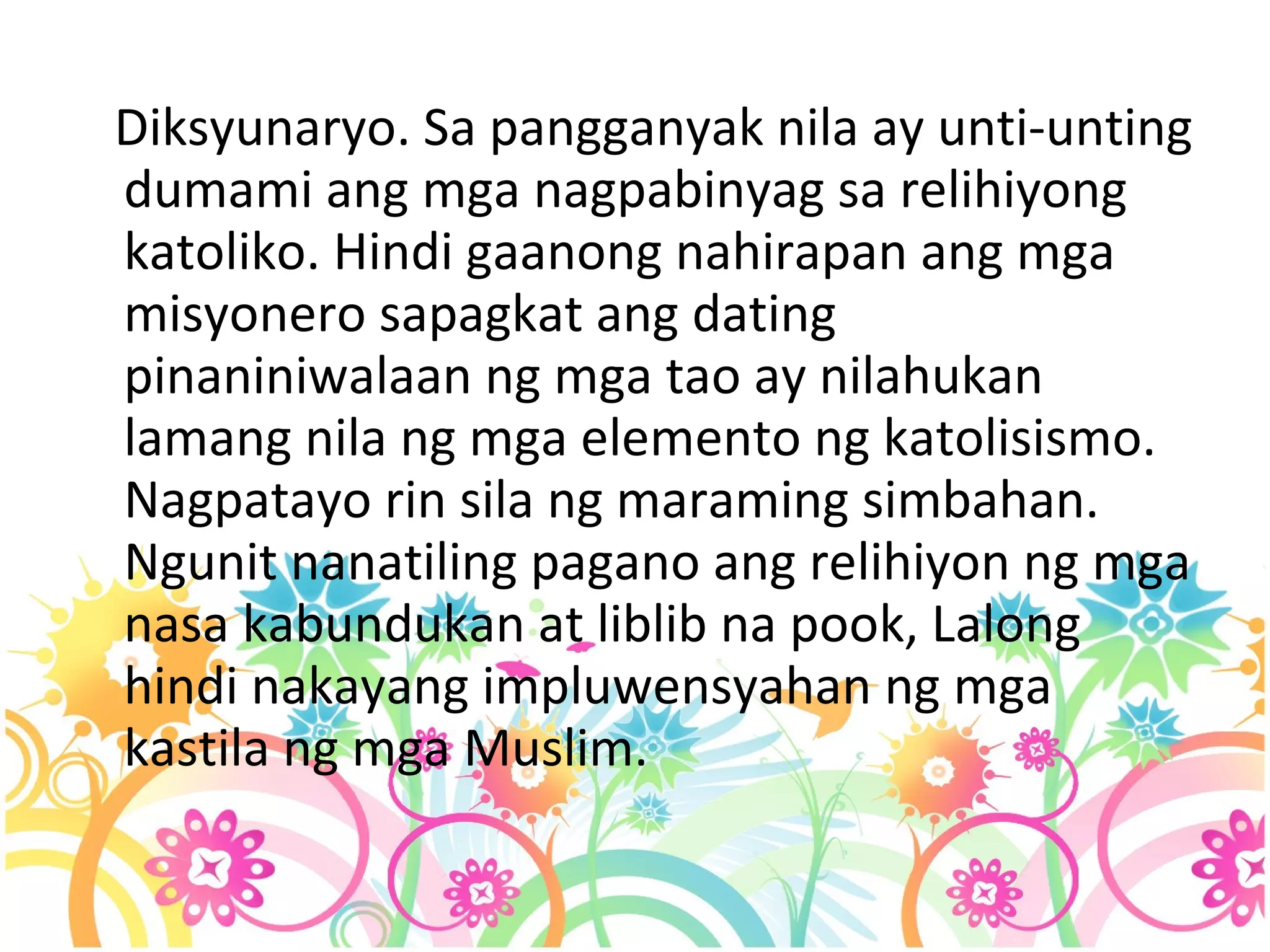 Diksyunaryo. Sa pangganyak nila ay unti-unting dumami ang mga nagpabinyag sa relihiyong katoliko. Hindi gaanong nahirapan ang mga misyonero sapagkat ang dating pinaniniwalaan ng mga tao ay nilahukan lamang nila ng mga elemento ng katolisismo. Nagpatayo rin sila ng maraming simbahan. Ngunit nanatiling pagano ang relihiyon ng mga nasa kabundukan at liblib na pook, Lalong hindi nakayang impluwensyahan ng mga kastila ng mga Muslim.  