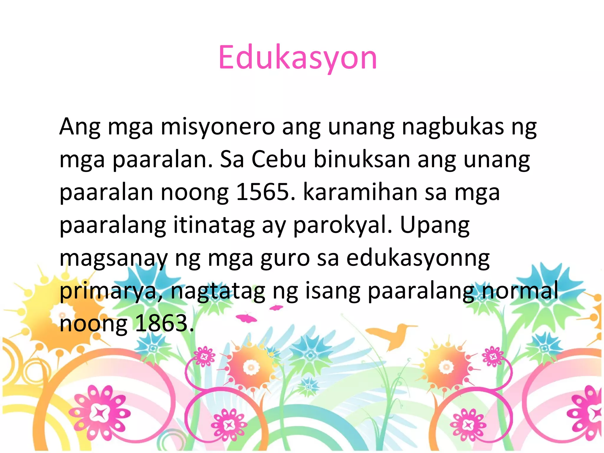 Edukasyon  Ang mga misyonero ang unang nagbukas ng mga paaralan. Sa Cebu binuksan ang unang paaralan noong 1565. karamihan sa mga paaralang itinatag ay parokyal. Upang magsanay ng mga guro sa edukasyonng primarya, nagtatag ng isang paaralang normal noong 1863. 