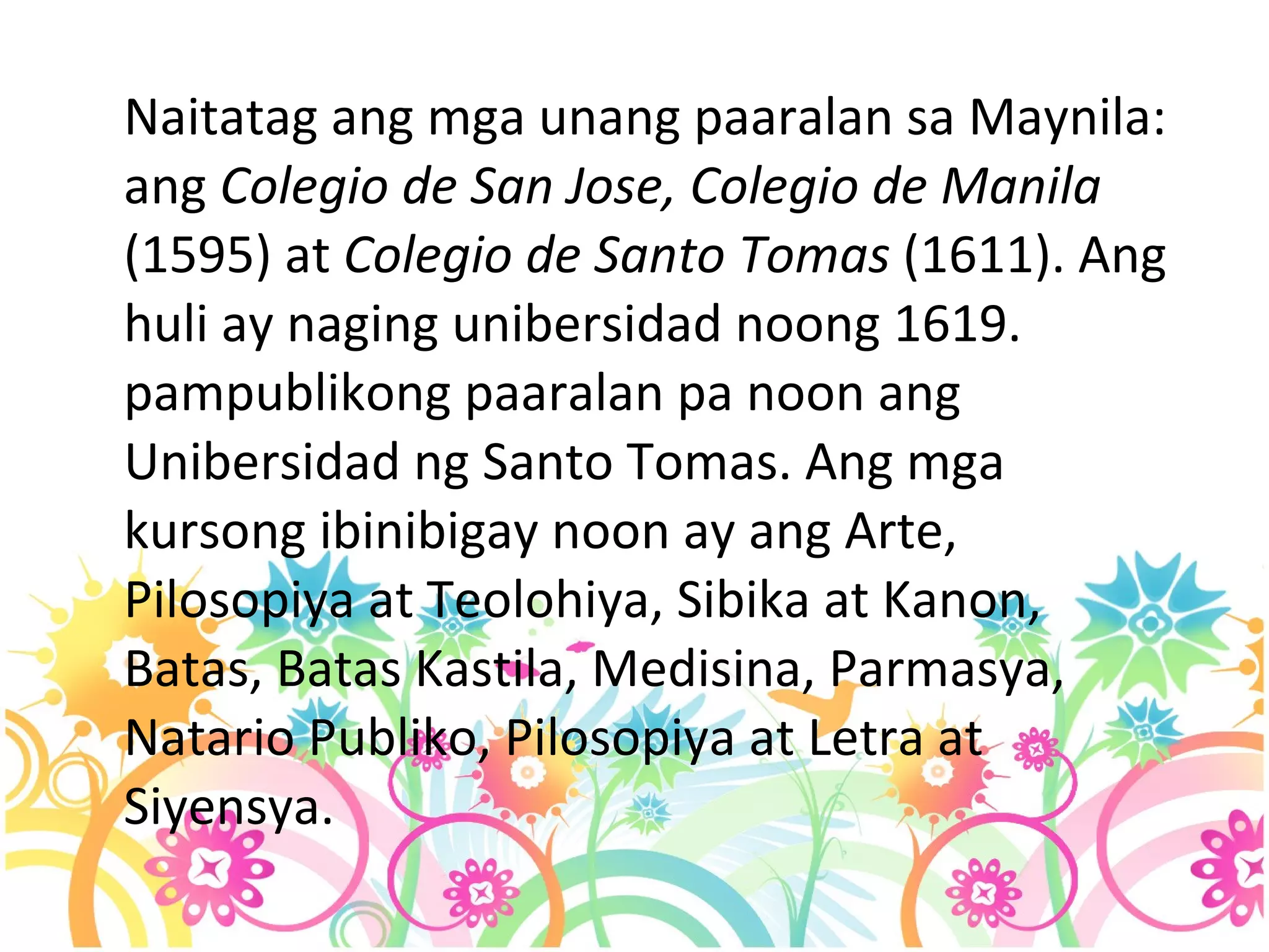 Naitatag ang mga unang paaralan sa Maynila: ang  Colegio de San Jose, Colegio de Manila  (1595) at  Colegio de Santo Tomas  (1611). Ang huli ay naging unibersidad noong 1619. pampublikong paaralan pa noon ang Unibersidad ng Santo Tomas. Ang mga kursong ibinibigay noon ay ang Arte, Pilosopiya at Teolohiya, Sibika at Kanon, Batas, Batas Kastila, Medisina, Parmasya, Natario Publiko, Pilosopiya at Letra at Siyensya.  