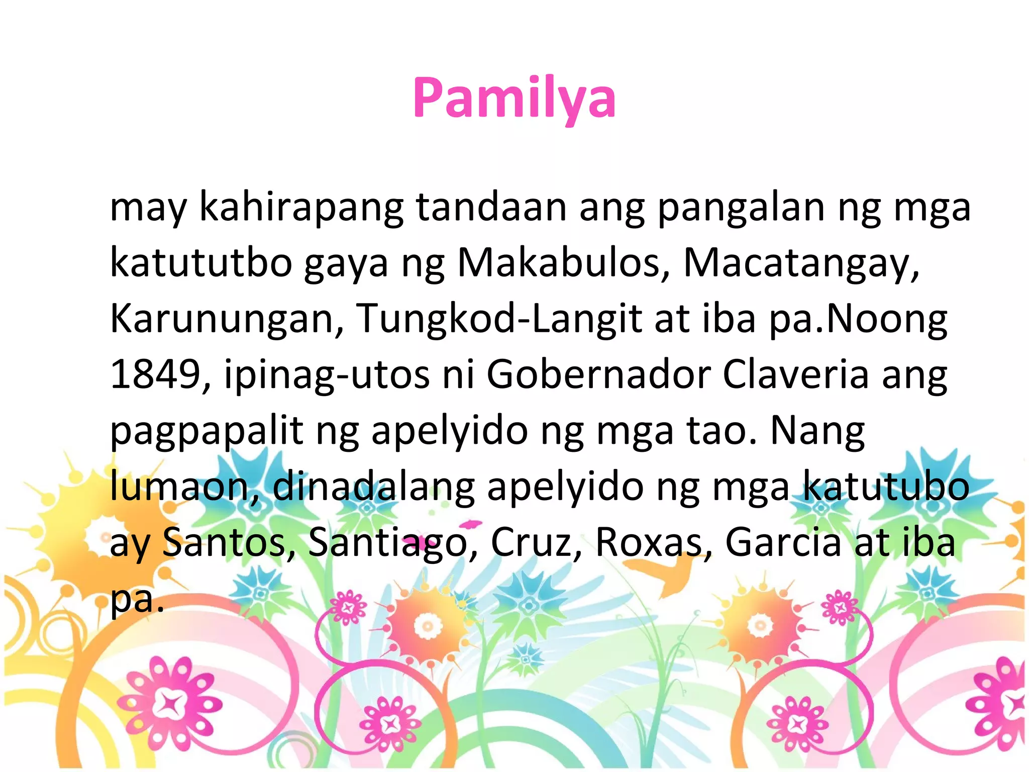 Pamilya may kahirapang tandaan ang pangalan ng mga katututbo gaya ng Makabulos, Macatangay, Karunungan, Tungkod-Langit at iba pa.Noong 1849, ipinag-utos ni Gobernador Claveria ang pagpapalit ng apelyido ng mga tao. Nang lumaon, dinadalang apelyido ng mga katutubo ay Santos, Santiago, Cruz, Roxas, Garcia at iba pa.  