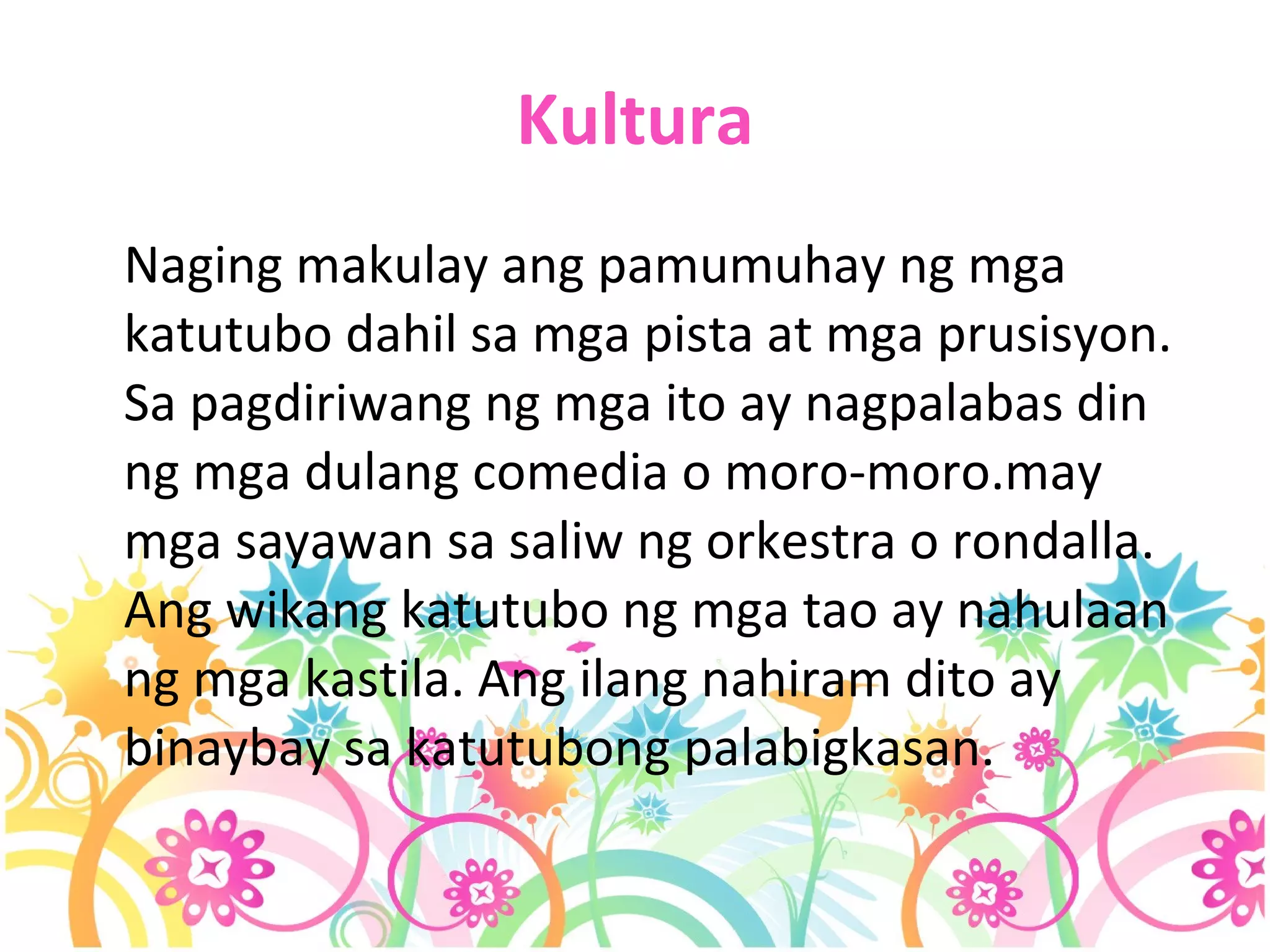Kultura Naging makulay ang pamumuhay ng mga katutubo dahil sa mga pista at mga prusisyon. Sa pagdiriwang ng mga ito ay nagpalabas din ng mga dulang comedia o moro-moro.may mga sayawan sa saliw ng orkestra o rondalla. Ang wikang katutubo ng mga tao ay nahulaan ng mga kastila. Ang ilang nahiram dito ay binaybay sa katutubong palabigkasan. 