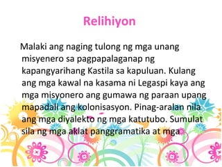 Relihiyon   Malaki ang naging tulong ng mga unang misyenero sa pagpapalaganap ng kapangyarihang Kastila sa kapuluan. Kulang ang mga kawal na kasama ni Legaspi kaya ang mga misyonero ang gumawa ng paraan upang mapadali ang kolonisasyon. Pinag-aralan nila ang mga diyalekto ng mga katutubo. Sumulat sila ng mga aklat panggramatika at mga   
