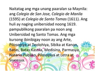 Naitatag ang mga unang paaralan sa Maynila: ang  Colegio de San Jose, Colegio de Manila  (1595) at  Colegio de Santo Tomas  (1611). Ang huli ay naging unibersidad noong 1619. pampublikong paaralan pa noon ang Unibersidad ng Santo Tomas. Ang mga kursong ibinibigay noon ay ang Arte, Pilosopiya at Teolohiya, Sibika at Kanon, Batas, Batas Kastila, Medisina, Parmasya, Natario Publiko, Pilosopiya at Letra at Siyensya.  