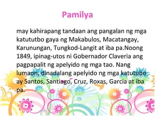 Pamilya may kahirapang tandaan ang pangalan ng mga katututbo gaya ng Makabulos, Macatangay, Karunungan, Tungkod-Langit at iba pa.Noong 1849, ipinag-utos ni Gobernador Claveria ang pagpapalit ng apelyido ng mga tao. Nang lumaon, dinadalang apelyido ng mga katutubo ay Santos, Santiago, Cruz, Roxas, Garcia at iba pa.  