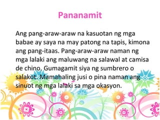 Pananamit Ang pang-araw-araw na kasuotan ng mga babae ay saya na may patong na tapis, kimona ang pang-itaas. Pang-araw-araw naman ng mga lalaki ang maluwang na salawal at camisa de chino. Gumagamit siya ng sumbrero o salakot. Mamahaling jusi o pina naman ang sinuot ng mga lalaki sa mga okasyon. 