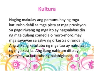 Kultura Naging makulay ang pamumuhay ng mga katutubo dahil sa mga pista at mga prusisyon. Sa pagdiriwang ng mga ito ay nagpalabas din ng mga dulang comedia o moro-moro.may mga sayawan sa saliw ng orkestra o rondalla. Ang wikang katutubo ng mga tao ay nahulaan ng mga kastila. Ang ilang nahiram dito ay binaybay sa katutubong palabigkasan. 