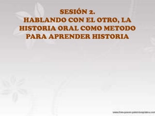 SESIÓN 2.HABLANDO CON EL OTRO, LA HISTORIA ORAL COMOMETODO PARA APRENDER HISTORIA 