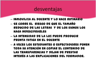 desventajas
– Inmoviliza al docente y lo hace rutinario
– Se corre el riesgo de que el tamaño
  reducido de las letras y de los signos los
  haga indescifrables
– La intensidad de la luz puede producir
  pronta fatiga en el docente
– A veces los estudiantes o espectadores ponen
  toda su atención en copiar el contenido de
  las transparencias y dejan de prestar
  interés a las explicaciones del formador.
 