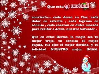 Que esta

convierta... cada deseo en flor, cada
dolor en estrella , cada lágrima en
sonrisa , cada corazón en dulce morada
para recibir a Jesús, nuestro Salvador .

Que en estas fiestas, la magia sea tu
mejor traje, tu sonrisa el mejor
regalo, tus ojos el mejor destino, y tu
felicidad NUESTRO mejor deseo.
 