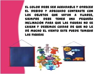 El color debe ser agradable y ofrecer
el debido y adecuado contraste con
los objetos que vayan a fijarse,
Siempre debe tener una pequeña
inclinación para que las figuras no se
caigan y debemos cuidar de que no le
dé mucho el viento este puede tumbar
las figuras
 