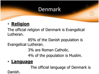 Denmark
• Religion
The official religion of Denmark is Evangelical
Lutheran.
85% of the Danish population is
Evangelical Lutheran.
3% are Roman Catholic.
4% of the population is Muslim.

• Language
Danish.

The official language of Denmark is

 