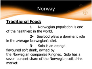 Norway
Traditional Food:
1- Norwegian population is one
of the healthiest in the world.
2- Seafood plays a dominant role
in the average Norwegian's diet.
3- Solo is an orangeflavoured soft drink, owned by
the Norwegian companies Ringnes. Solo has a
seven percent share of the Norwegian soft drink
market.

 