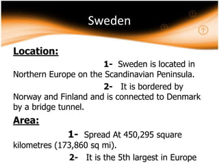 Sweden
Location:
1- Sweden is located in
Northern Europe on the Scandinavian Peninsula.
2- It is bordered by
Norway and Finland and is connected to Denmark
by a bridge tunnel.

Area:

1- Spread At 450,295 square

kilometres (173,860 sq mi).
2- It is the 5th largest in Europe

 