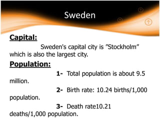 Sweden
Capital:
Sweden's capital city is ”Stockholm”
which is also the largest city.

Population:
million.

population.

1- Total population is about 9.5
2- Birth rate: 10.24 births/1,000

3- Death rate10.21
deaths/1,000 population.

 