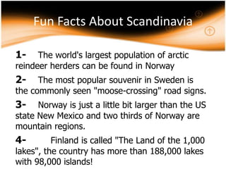 Fun Facts About Scandinavia
1-

The world's largest population of arctic
reindeer herders can be found in Norway

2-

The most popular souvenir in Sweden is
the commonly seen "moose-crossing" road signs.

3-

Norway is just a little bit larger than the US
state New Mexico and two thirds of Norway are
mountain regions.

4-

Finland is called "The Land of the 1,000
lakes", the country has more than 188,000 lakes
with 98,000 islands!

 