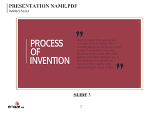 PRESENTATION NAME.PDF 
heinsrabelas 
History shows that turning the 
concept of an invention into a 
working device is not always swift 
or direct. Inventions may also 
become more useful after time 
passes and other changes occur. 
For example, the parachute 
became more useful once 
powered flight was a reality. 
SLIDE 3 
3 
PROCESS 
OF 
INVENTION 
 