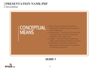 PRESENTATION NAME.PDF 
heinsrabelas 
SLIDE 5 
5 
CONCEPTUAL 
MEANS 
Play - Play may lead to invention. 
Childhood curiosity, experimentation, 
and imagination. 
Re-envision - To invent is to see anew. 
Inventors often envision a new idea, 
seeing it in their mind's eye. 
Insight - Such inventive insight may 
begin with questions, doubt or a hunch. 
Exploration - Invention is often an 
exploratory process with an uncertain 
or unknown outcome. 
 