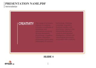 PRESENTATION NAME.PDF 
heinsrabelas 
CREATIVITY technology, theology, 
SLIDE 6 
6 
sociology, linguistics, 
business studies, and 
economics, taking in the 
relationship between 
creativity and general 
intelligence, mental and 
neurological processes 
associated with creativity 
The range of scholarly 
interest in creativity 
includes a multitude of 
definitions and 
approaches involving 
several disciplines; 
psychology, cognitive 
science, education, 
philosophy (particularly 
philosophy of science), 
 