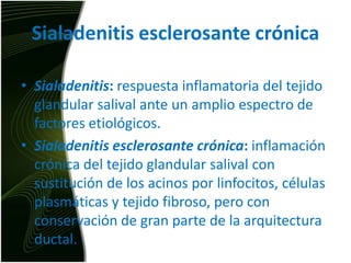 Sialadenitisesclerosante crónicaSialadenitis: respuesta inflamatoria del tejido glandular salival ante un amplio espectro de factores etiológicos.Sialadenitisesclerosante crónica: inflamación crónica del tejido glandular salival con sustitución de los acinos por linfocitos, células plasmáticas y tejido fibroso, pero con conservación de gran parte de la arquitectura ductal.