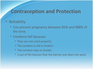 Contraception and Protection Reliability Can prevent pregnancy between 85% and 988% of the time. Condoms fail because: They are not used properly The condom is old or broken The condom slips or breaks 1 out of 50 chances that the barrier just does not work  
