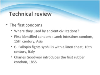 Technical review The first condoms Where they used by ancient civilizations? First identified condom : Lamb intestines condom, 15th century, Asia G. Fallopio fights syphillis with a linen sheat, 16th century, Italy Charles Goodyear introduces the first rubber condom, 1855 