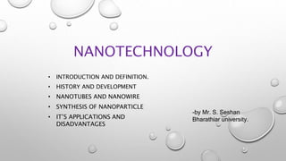 NANOTECHNOLOGY
• INTRODUCTION AND DEFINITION.
• HISTORY AND DEVELOPMENT
• NANOTUBES AND NANOWIRE
• SYNTHESIS OF NANOPARTICLE
• IT’S APPLICATIONS AND
DISADVANTAGES
-by Mr. S. Seshan
Bharathiar university.
 