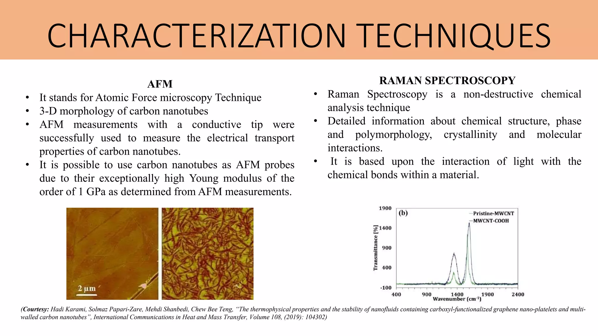 CHARACTERIZATION TECHNIQUES
AFM
• It stands for Atomic Force microscopy Technique
• 3-D morphology of carbon nanotubes
• AFM measurements with a conductive tip were
successfully used to measure the electrical transport
properties of carbon nanotubes.
• It is possible to use carbon nanotubes as AFM probes
due to their exceptionally high Young modulus of the
order of 1 GPa as determined from AFM measurements.
RAMAN SPECTROSCOPY
• Raman Spectroscopy is a non-destructive chemical
analysis technique
• Detailed information about chemical structure, phase
and polymorphology, crystallinity and molecular
interactions.
• It is based upon the interaction of light with the
chemical bonds within a material.
(Courtesy: Hadi Karami, Solmaz Papari-Zare, Mehdi Shanbedi, Chew Bee Teng, “The thermophysical properties and the stability of nanofluids containing carboxyl-functionalized graphene nano-platelets and multi-
walled carbon nanotubes”, International Communications in Heat and Mass Transfer, Volume 108, (2019): 104302)
 