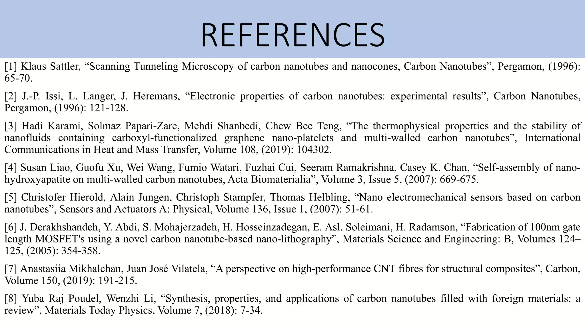 REFERENCES
[1] Klaus Sattler, “Scanning Tunneling Microscopy of carbon nanotubes and nanocones, Carbon Nanotubes”, Pergamon, (1996):
65-70.
[2] J.-P. Issi, L. Langer, J. Heremans, “Electronic properties of carbon nanotubes: experimental results”, Carbon Nanotubes,
Pergamon, (1996): 121-128.
[3] Hadi Karami, Solmaz Papari-Zare, Mehdi Shanbedi, Chew Bee Teng, “The thermophysical properties and the stability of
nanofluids containing carboxyl-functionalized graphene nano-platelets and multi-walled carbon nanotubes”, International
Communications in Heat and Mass Transfer, Volume 108, (2019): 104302.
[4] Susan Liao, Guofu Xu, Wei Wang, Fumio Watari, Fuzhai Cui, Seeram Ramakrishna, Casey K. Chan, “Self-assembly of nano-
hydroxyapatite on multi-walled carbon nanotubes, Acta Biomaterialia”, Volume 3, Issue 5, (2007): 669-675.
[5] Christofer Hierold, Alain Jungen, Christoph Stampfer, Thomas Helbling, “Nano electromechanical sensors based on carbon
nanotubes”, Sensors and Actuators A: Physical, Volume 136, Issue 1, (2007): 51-61.
[6] J. Derakhshandeh, Y. Abdi, S. Mohajerzadeh, H. Hosseinzadegan, E. Asl. Soleimani, H. Radamson, “Fabrication of 100nm gate
length MOSFET's using a novel carbon nanotube-based nano-lithography”, Materials Science and Engineering: B, Volumes 124–
125, (2005): 354-358.
[7] Anastasiia Mikhalchan, Juan José Vilatela, “A perspective on high-performance CNT fibres for structural composites”, Carbon,
Volume 150, (2019): 191-215.
[8] Yuba Raj Poudel, Wenzhi Li, “Synthesis, properties, and applications of carbon nanotubes filled with foreign materials: a
review”, Materials Today Physics, Volume 7, (2018): 7-34.
 