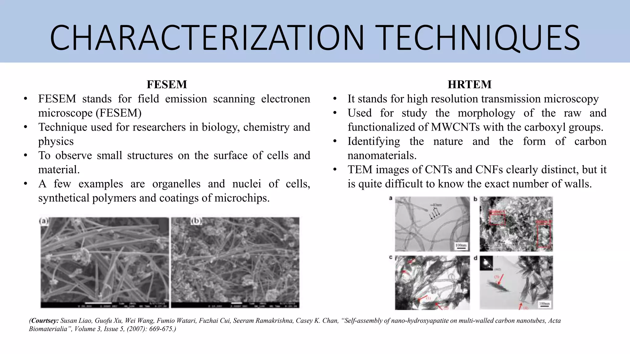 CHARACTERIZATION TECHNIQUES
FESEM
• FESEM stands for field emission scanning electronen
microscope (FESEM)
• Technique used for researchers in biology, chemistry and
physics
• To observe small structures on the surface of cells and
material.
• A few examples are organelles and nuclei of cells,
synthetical polymers and coatings of microchips.
HRTEM
• It stands for high resolution transmission microscopy
• Used for study the morphology of the raw and
functionalized of MWCNTs with the carboxyl groups.
• Identifying the nature and the form of carbon
nanomaterials.
• TEM images of CNTs and CNFs clearly distinct, but it
is quite difficult to know the exact number of walls.
(Courtsey: Susan Liao, Guofu Xu, Wei Wang, Fumio Watari, Fuzhai Cui, Seeram Ramakrishna, Casey K. Chan, “Self-assembly of nano-hydroxyapatite on multi-walled carbon nanotubes, Acta
Biomaterialia”, Volume 3, Issue 5, (2007): 669-675.)
 