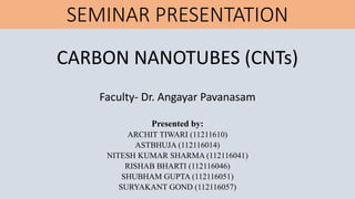 SEMINAR PRESENTATION
CARBON NANOTUBES (CNTs)
Faculty- Dr. Angayar Pavanasam
Presented by:
ARCHIT TIWARI (11211610)
ASTBHUJA (112116014)
NITESH KUMAR SHARMA (112116041)
RISHAB BHARTI (112116046)
SHUBHAM GUPTA (112116051)
SURYAKANT GOND (112116057)
 