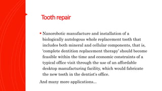 Toothrepair
 Nanorobotic manufacture and installation of a
biologically autologous whole replacement tooth that
includes both mineral and cellular components, that is,
‘complete dentition replacement therapy’ should become
feasible within the time and economic constraints of a
typical office visit through the use of an affordable
desktop manufacturing facility, which would fabricate
the new tooth in the dentist's office.
And many more applications...
 