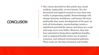 CONCLUSION
 The visions described in this article may sound
unlikely, implausible, or even heretic. Yet, the
theoretical and applied research to turn them into
reality is progressing rapidly. Nanotechnology will
change dentistry, healthcare, and human life more
profoundly than many developments of the past. As
with all technologies, nanotechnology carries a
significant potential for misuse and abuse on a scale
and scope never seen before. However, they also
have potential to bring about significant benefits,
such as improved health, better use of natural
resources, and reduced environmental pollution.
These truly are the days of miracle and wonder.
 
