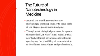 TheFutureof
Nanotechnologyin
Medicine
 Around the world, researchers are
increasingly thinking smaller to solve some
of the biggest problems in medicine.
 Though most biological processes happen at
the nano level, it wasn’t until recently that
new technological advancements helped in
opening up the possibility of nanomedicine
to healthcare researchers and professionals.
 