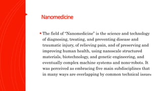 Nanomedicine
 The field of “Nanomedicine” is the science and technology
of diagnosing, treating, and preventing disease and
traumatic injury, of relieving pain, and of preserving and
improving human health, using nanoscale structured
materials, biotechnology, and genetic engineering, and
eventually complex machine systems and nono-robots. It
was perceived as embracing five main subdisciplines that
in many ways are overlapping by common technical issues
 