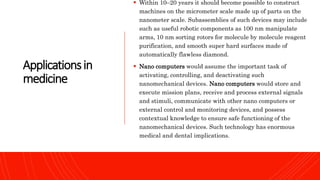 Applicationsin
medicine
 Within 10–20 years it should become possible to construct
machines on the micrometer scale made up of parts on the
nanometer scale. Subassemblies of such devices may include
such as useful robotic components as 100 nm manipulate
arms, 10 nm sorting rotors for molecule by molecule reagent
purification, and smooth super hard surfaces made of
automatically flawless diamond.
 Nano computers would assume the important task of
activating, controlling, and deactivating such
nanomechanical devices. Nano computers would store and
execute mission plans, receive and process external signals
and stimuli, communicate with other nano computers or
external control and monitoring devices, and possess
contextual knowledge to ensure safe functioning of the
nanomechanical devices. Such technology has enormous
medical and dental implications.
 