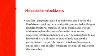 Nanoroboticmicrobivores
 Artificial phagocytes called microbivores could patrol the
bloodstream, seeking out and digesting unwanted pathogens
including bacteria, viruses, or fungi. Microbivores would
achieve complete clearance of even the most severe
septicemic infections in hours or less. The nanorobots do not
increase the risk of sepsis or septic shock because the
pathogens are completely digested into harmless sugars,
amino acids, and the like, which are the only effluents from
the nanorobot.
 