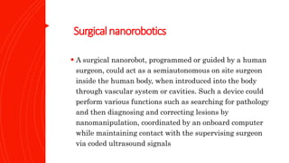 Surgicalnanorobotics
 A surgical nanorobot, programmed or guided by a human
surgeon, could act as a semiautonomous on site surgeon
inside the human body, when introduced into the body
through vascular system or cavities. Such a device could
perform various functions such as searching for pathology
and then diagnosing and correcting lesions by
nanomanipulation, coordinated by an onboard computer
while maintaining contact with the supervising surgeon
via coded ultrasound signals
 
