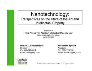 Nanotechnology:
 Perspectives on the State of the Art and
          Intellectual Property

                           Presented at:
    Third Annual Hot Topics in Intellectual Property Law
                  Duke University School of Law
                        March 26, 2004




Donald J. Featherstone                             Michael D. Specht
Director                                           Associate
Ph: 202-772-8629                                   Ph: 202-772-8756
Email: donf@skgf.com                               Email: mspecht@skgf.com




                 © 2004 Sterne Kessler Goldstein Fox PLLC, All Rights Reserved
 