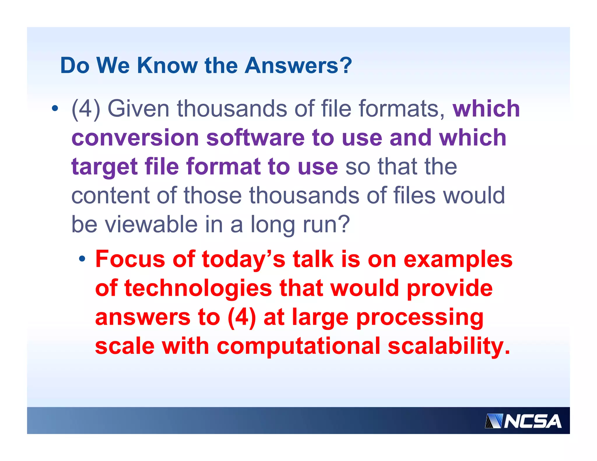 Do We Know the Answers?
• (4) Given thousands of file formats, which
  conversion software to use and which
  target file format to use so that the
  content of those thousands of files would
  be viewable in a long run?
   • Focus of today s talk is on examples
                today’s
     of technologies that would provide
     answers to (4) at large processing
     scale with computational scalability.
 